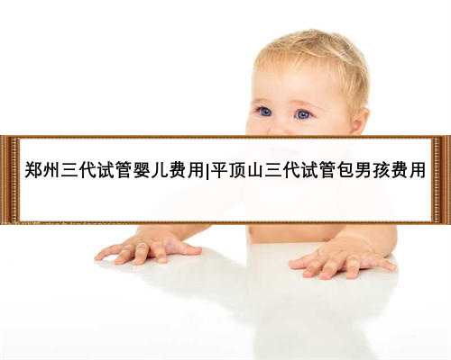 郑州三代试管婴儿费用|平顶山三代试管包男孩费用