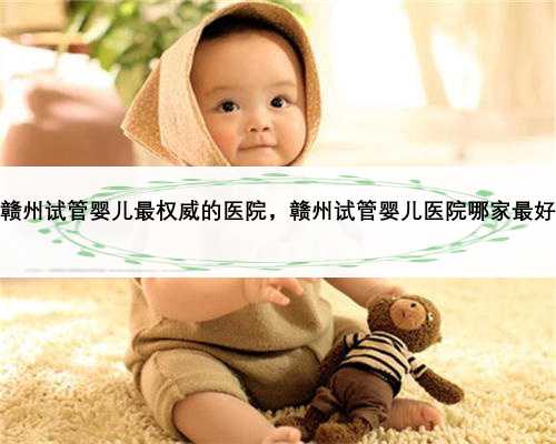 赣州试管婴儿最权威的医院，赣州试管婴儿医院哪家最好